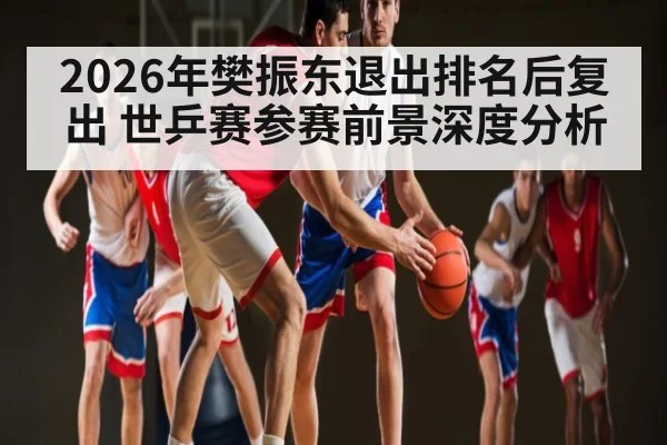 2026年樊振东退出排名后复出 世乒赛参赛前景深度分析